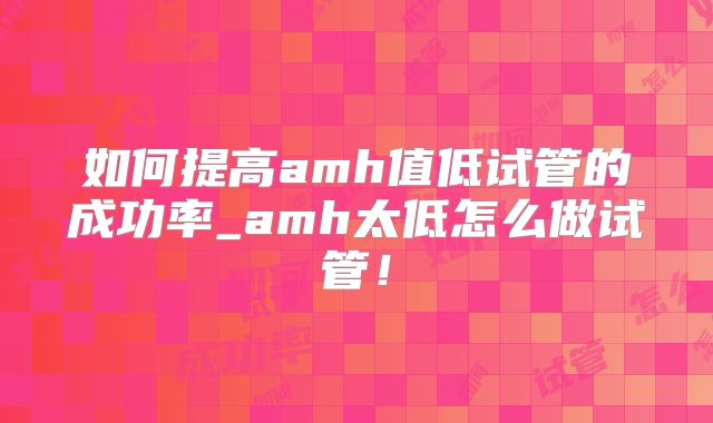 如何提高amh值低试管的成功率_amh太低怎么做试管!
