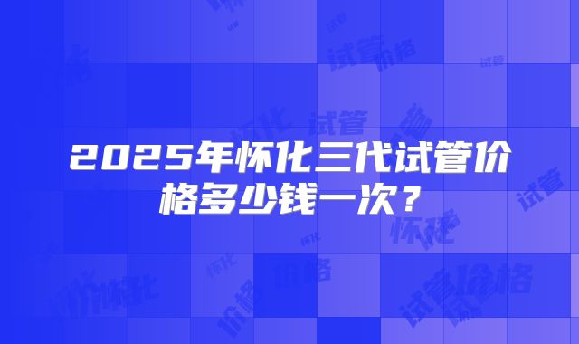 2025年怀化三代试管价格多少钱一次？