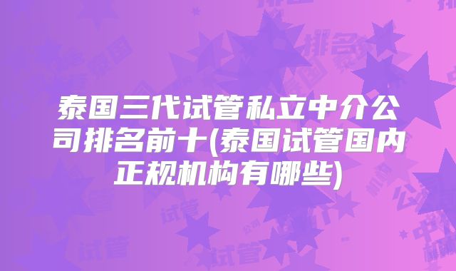 泰国三代试管私立中介公司排名前十(泰国试管国内正规机构有哪些)