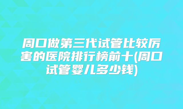 周口做第三代试管比较厉害的医院排行榜前十(周口试管婴儿多少钱)