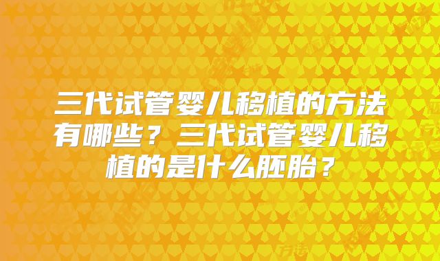 三代试管婴儿移植的方法有哪些？三代试管婴儿移植的是什么胚胎？