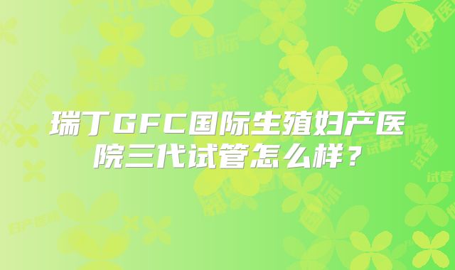 瑞丁GFC国际生殖妇产医院三代试管怎么样?