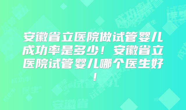 安徽省立医院做试管婴儿成功率是多少！安徽省立医院试管婴儿哪个医生好！