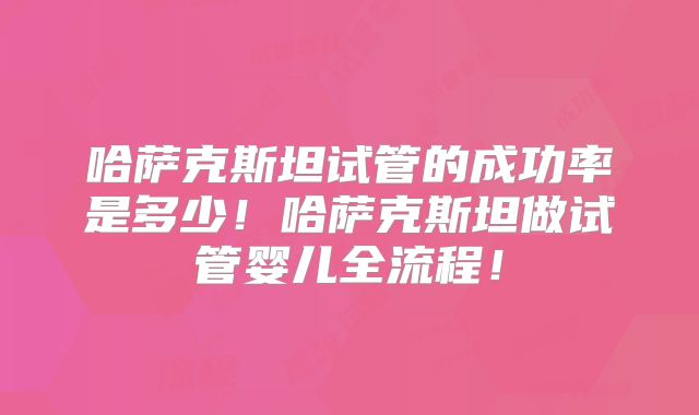 哈萨克斯坦试管的成功率是多少！哈萨克斯坦做试管婴儿全流程！
