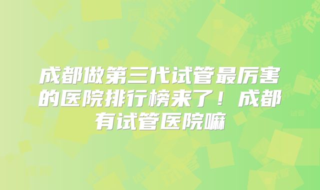 成都做第三代试管最厉害的医院排行榜来了！成都有试管医院嘛