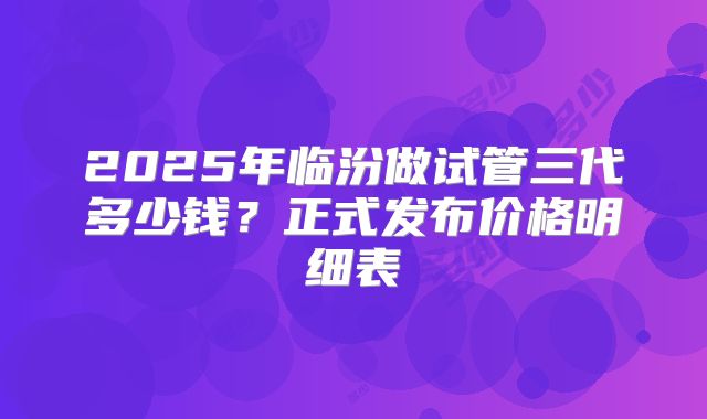 2025年临汾做试管三代多少钱?正式发布价格明细表