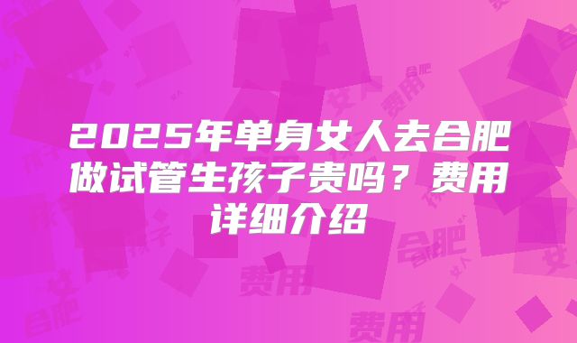 2025年单身女人去合肥做试管生孩子贵吗?费用详细介绍