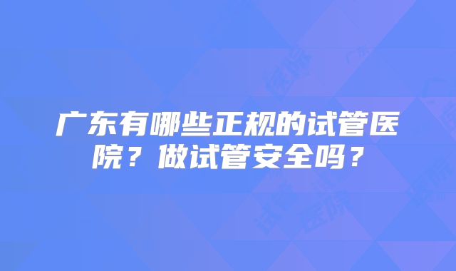 广东有哪些正规的试管医院？做试管安全吗？