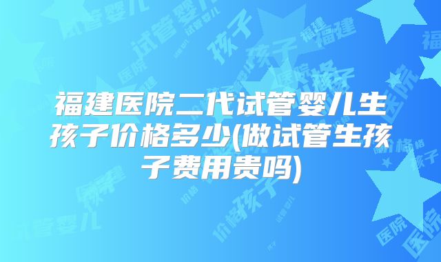 福建医院二代试管婴儿生孩子价格多少(做试管生孩子费用贵吗)