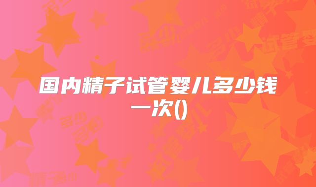 国内精子试管婴儿多少钱一次()