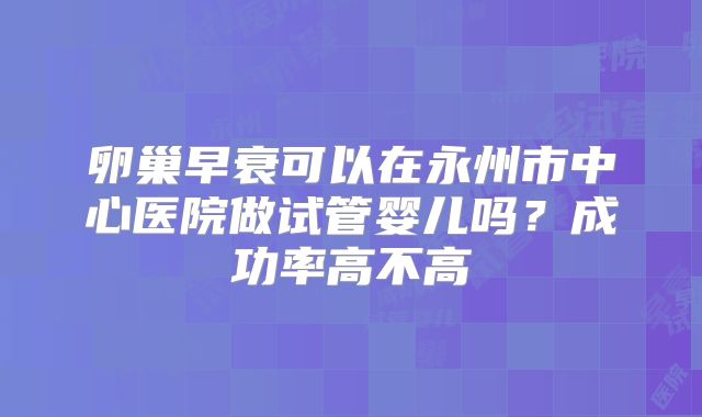 卵巢早衰可以在永州市中心医院做试管婴儿吗？成功率高不高