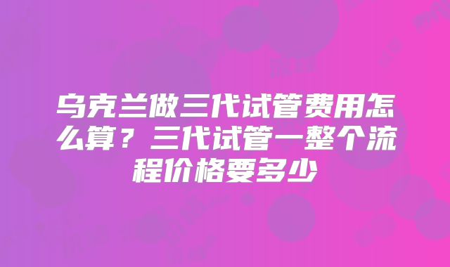 乌克兰做三代试管费用怎么算？三代试管一整个流程价格要多少