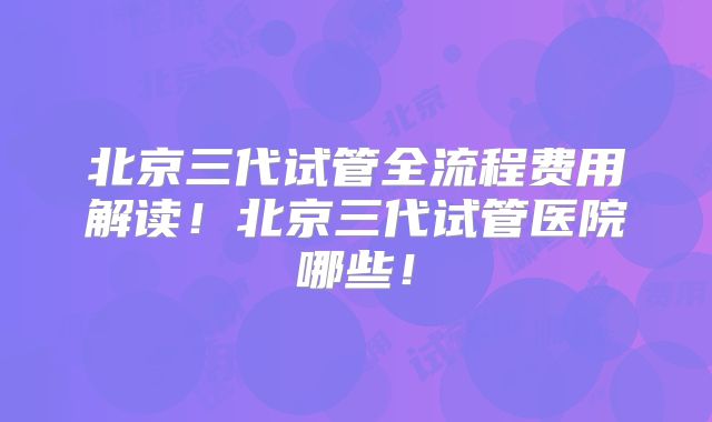北京三代试管全流程费用解读！北京三代试管医院哪些！