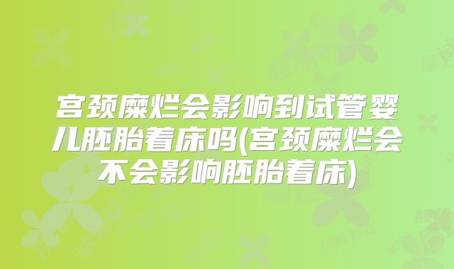 宫颈糜烂会影响到试管婴儿胚胎着床吗(宫颈糜烂会不会影响胚胎着床)