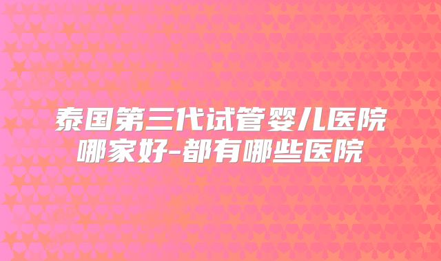 泰国第三代试管婴儿医院哪家好-都有哪些医院