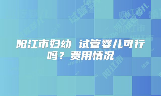 阳江市妇幼 试管婴儿可行吗？费用情况