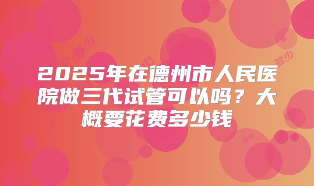 2025年在德州市人民医院做三代试管可以吗？大概要花费多少钱