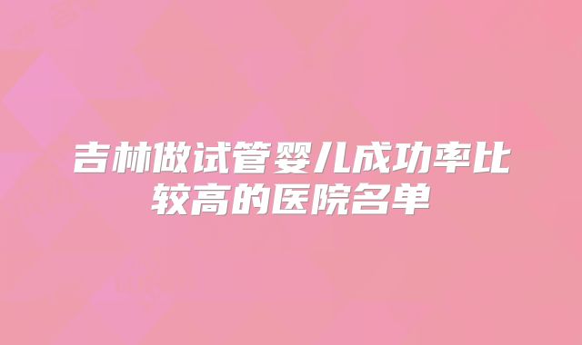 吉林做试管婴儿成功率比较高的医院名单