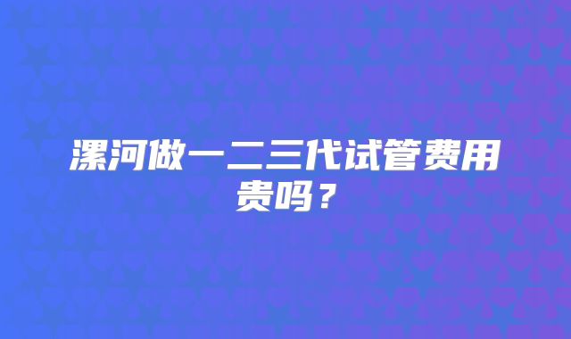 漯河做一二三代试管费用贵吗？