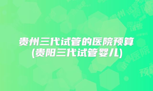 贵州三代试管的医院预算(贵阳三代试管婴儿)