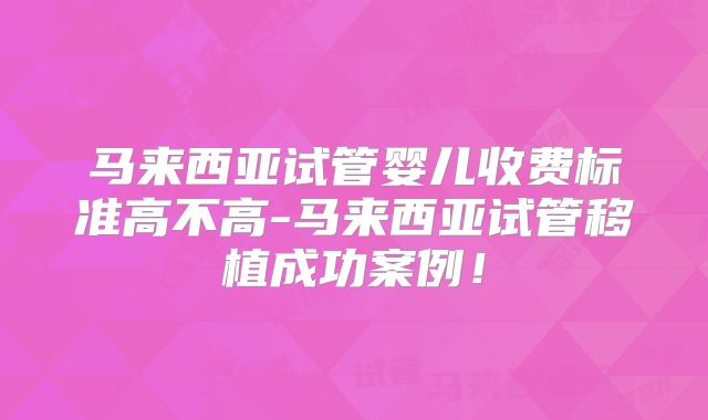 马来西亚试管婴儿收费标准高不高-马来西亚试管移植成功案例!