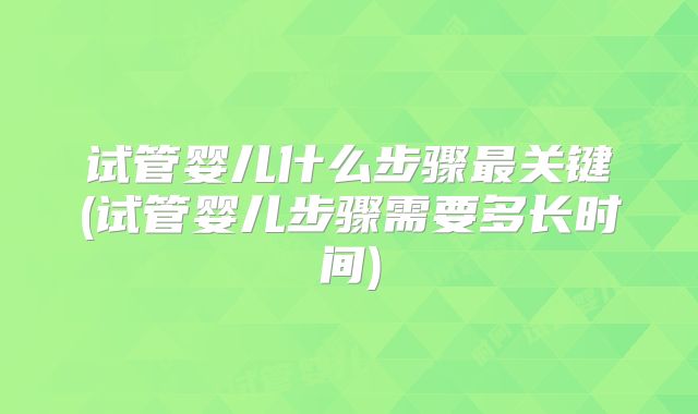 试管婴儿什么步骤最关键(试管婴儿步骤需要多长时间)