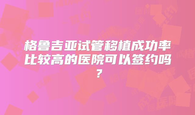 格鲁吉亚试管移植成功率比较高的医院可以签约吗?