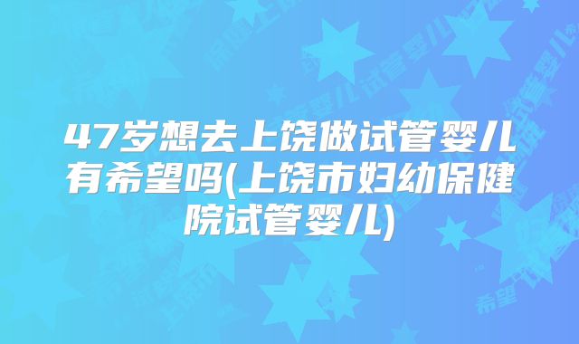 47岁想去上饶做试管婴儿有希望吗(上饶市妇幼保健院试管婴儿)