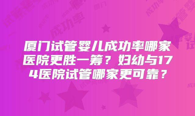 厦门试管婴儿成功率哪家医院更胜一筹？妇幼与174医院试管哪家更可靠？