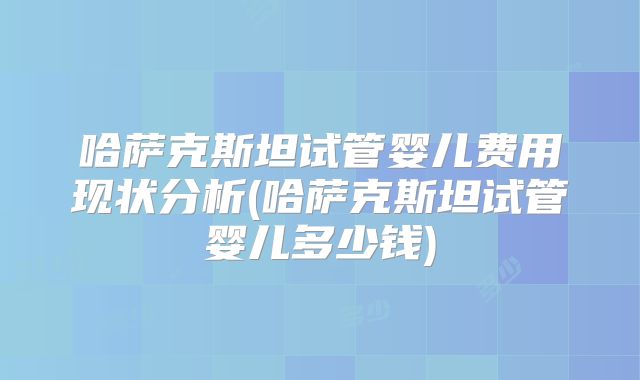 哈萨克斯坦试管婴儿费用现状分析(哈萨克斯坦试管婴儿多少钱)