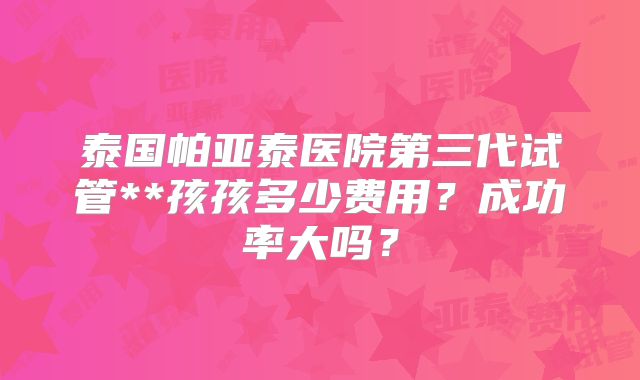 泰国帕亚泰医院第三代试管**孩孩多少费用？成功率大吗？