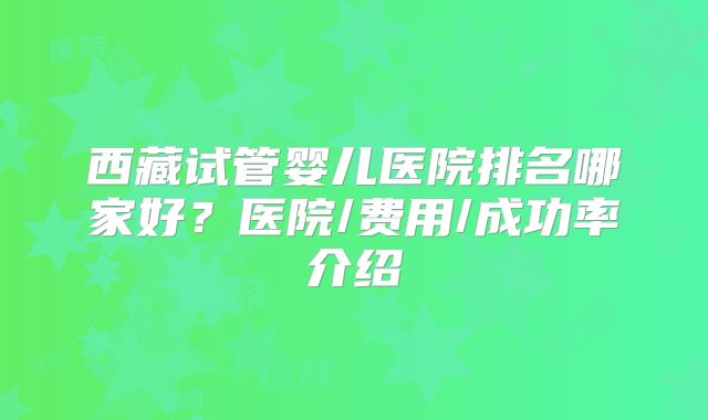西藏试管婴儿医院排名哪家好?医院/费用/成功率介绍