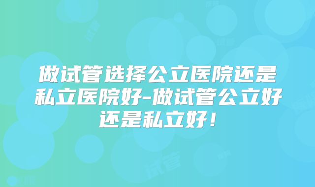 做试管选择公立医院还是私立医院好-做试管公立好还是私立好！