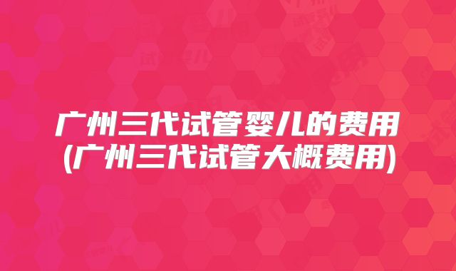 广州三代试管婴儿的费用(广州三代试管大概费用)