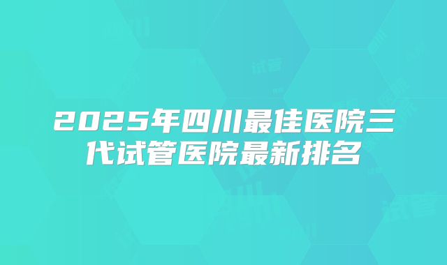 2025年四川最佳医院三代试管医院最新排名
