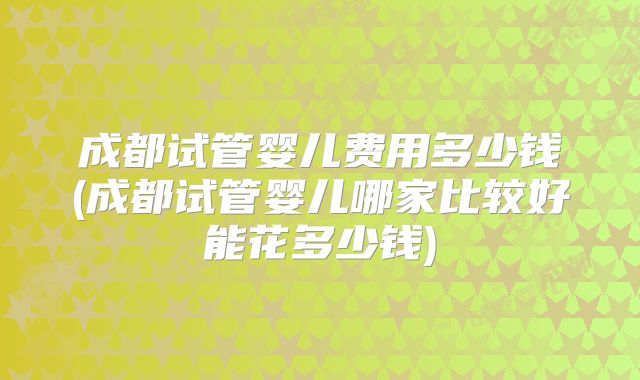 成都试管婴儿费用多少钱(成都试管婴儿哪家比较好能花多少钱)