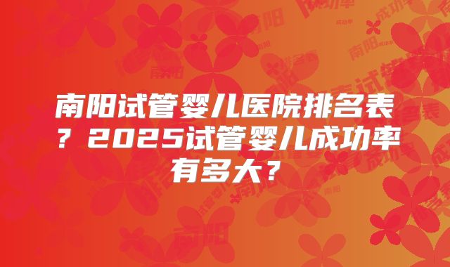 南阳试管婴儿医院排名表?2025试管婴儿成功率有多大?