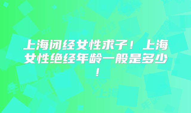 上海闭经女性求子!上海女性绝经年龄一般是多少!
