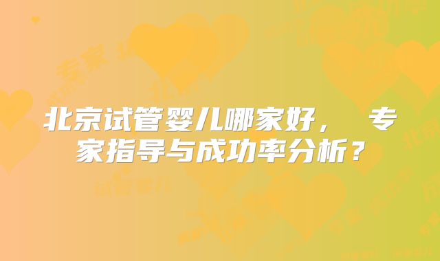北京试管婴儿哪家好， 专家指导与成功率分析？