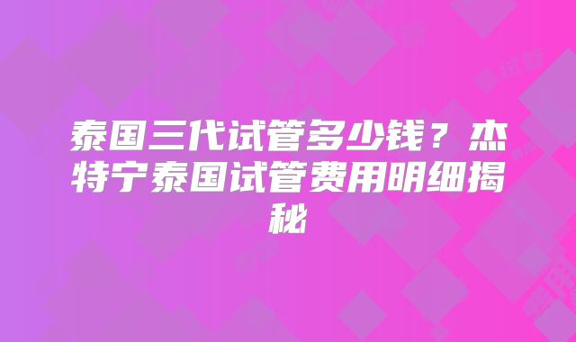 泰国三代试管多少钱？杰特宁泰国试管费用明细揭秘