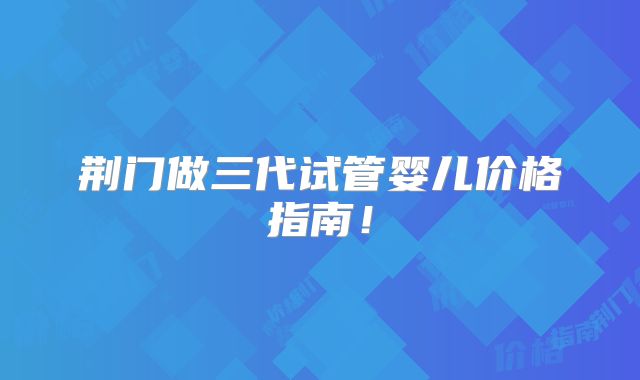 荆门做三代试管婴儿价格指南！