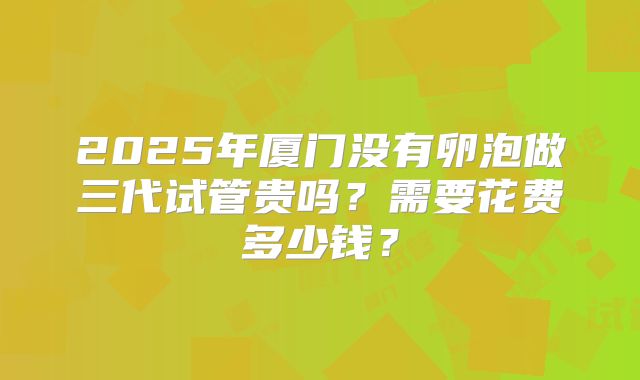 2025年厦门没有卵泡做三代试管贵吗？需要花费多少钱？