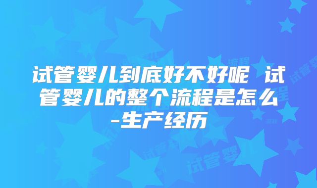 试管婴儿到底好不好呢 试管婴儿的整个流程是怎么-生产经历
