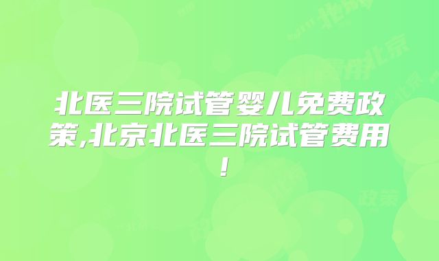 北医三院试管婴儿免费政策,北京北医三院试管费用！