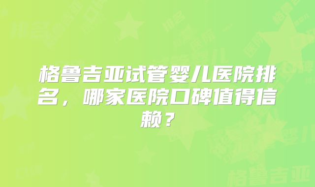 格鲁吉亚试管婴儿医院排名,哪家医院口碑值得信赖?