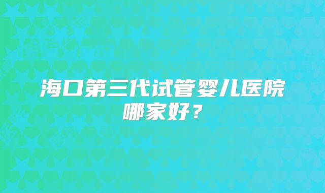 海口第三代试管婴儿医院哪家好？