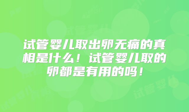 试管婴儿取出卵无痛的真相是什么！试管婴儿取的卵都是有用的吗！