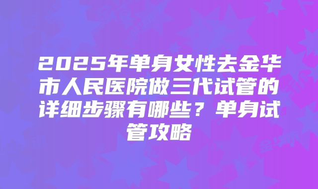 2025年单身女性去金华市人民医院做三代试管的详细步骤有哪些?单身试管攻略