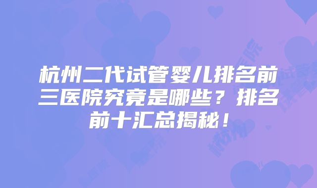 杭州二代试管婴儿排名前三医院究竟是哪些？排名前十汇总揭秘！