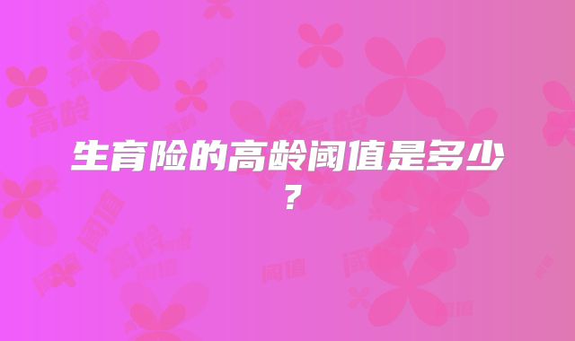 生育险的高龄阈值是多少？